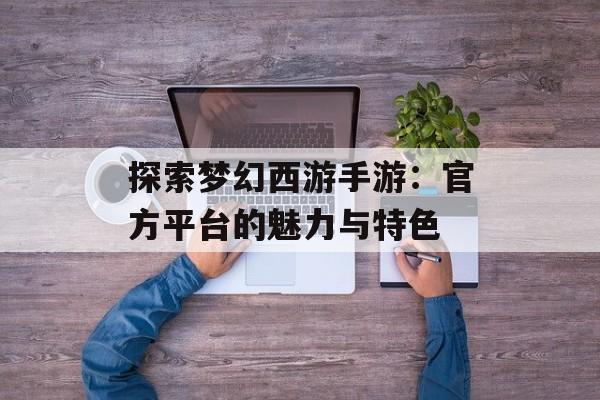 探索梦幻西游手游：官方平台的魅力与特色