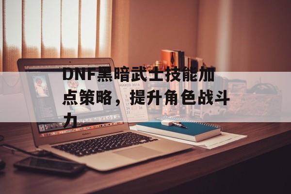 DNF黑暗武士技能加点策略，提升角色战斗力