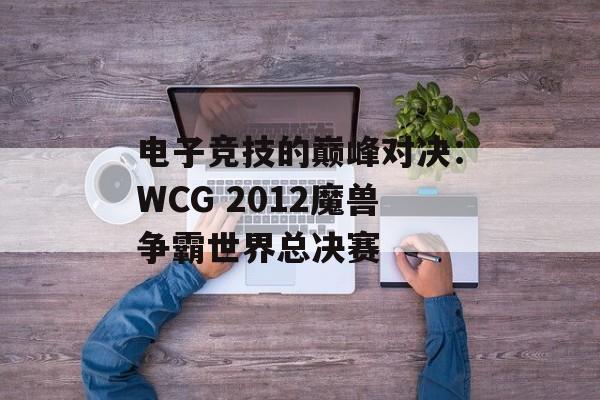 电子竞技的巅峰对决：WCG 2012魔兽争霸世界总决赛