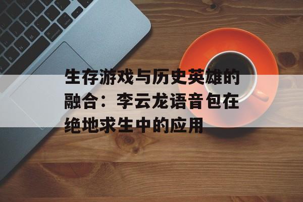 生存游戏与历史英雄的融合：李云龙语音包在绝地求生中的应用