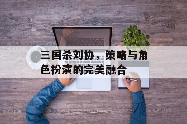 三国杀刘协，策略与角色扮演的完美融合