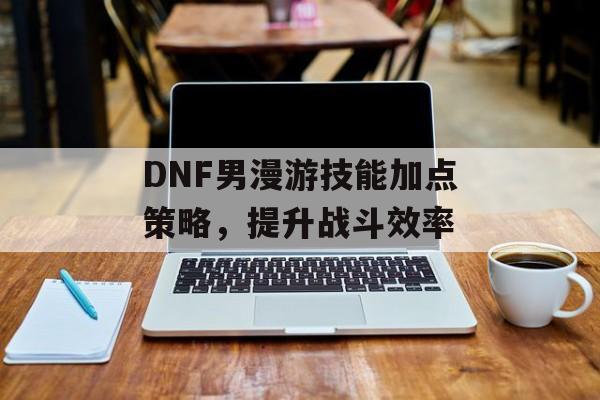 DNF男漫游技能加点策略，提升战斗效率