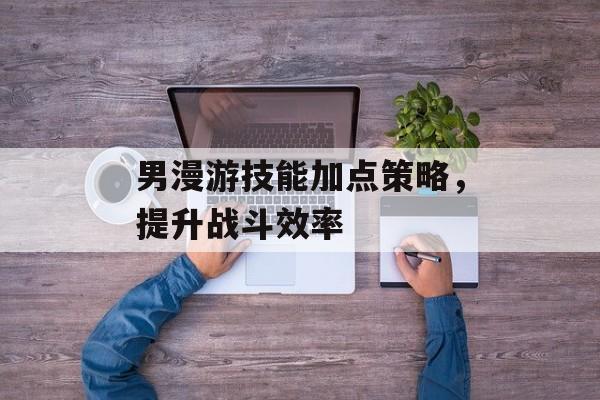 男漫游技能加点策略，提升战斗效率