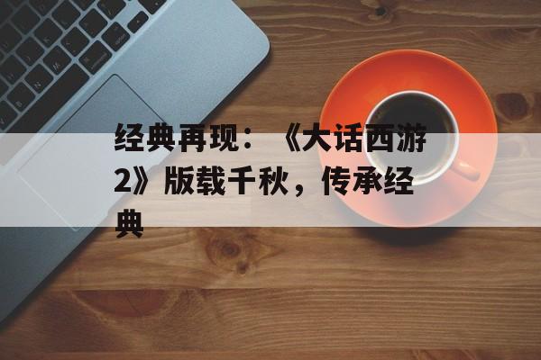 经典再现：《大话西游2》版载千秋，传承经典