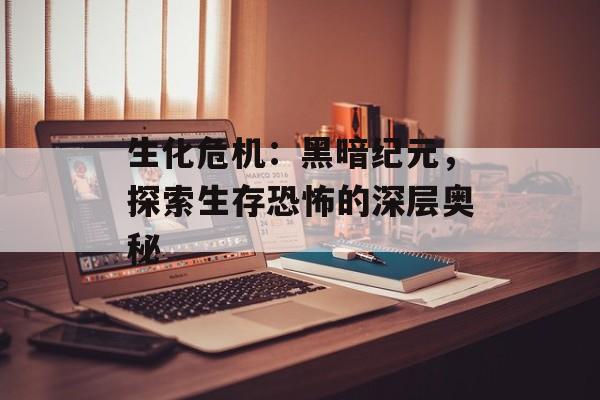 生化危机：黑暗纪元，探索生存恐怖的深层奥秘