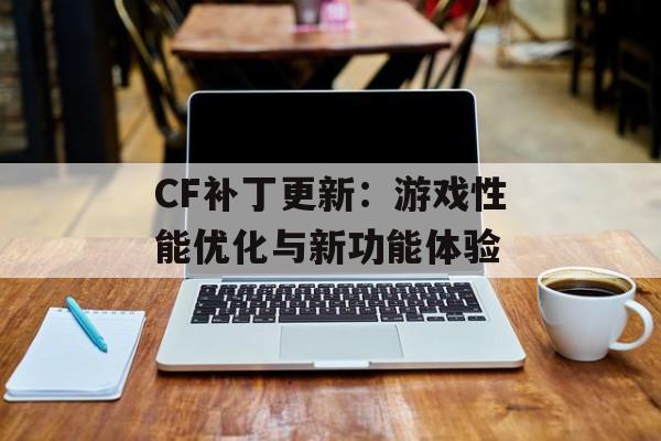 CF补丁更新：游戏性能优化与新功能体验