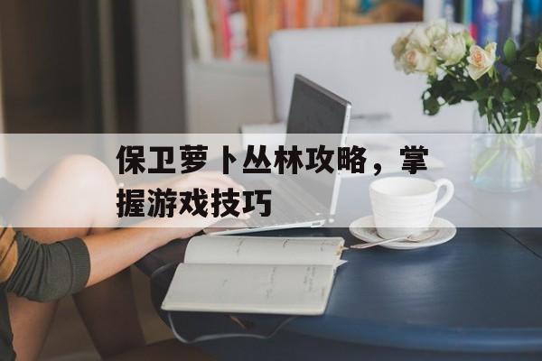 保卫萝卜丛林攻略，掌握游戏技巧