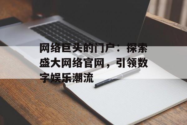 网络巨头的门户：探索盛大网络官网，引领数字娱乐潮流