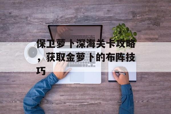 保卫萝卜深海关卡攻略，获取金萝卜的布阵技巧