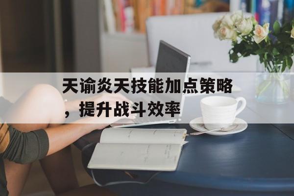 天谕炎天技能加点策略，提升战斗效率