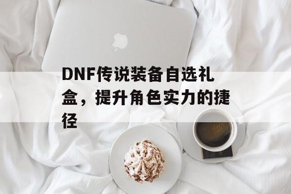 DNF传说装备自选礼盒，提升角色实力的捷径