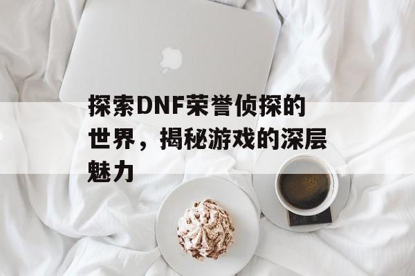 探索DNF荣誉侦探的世界，揭秘游戏的深层魅力