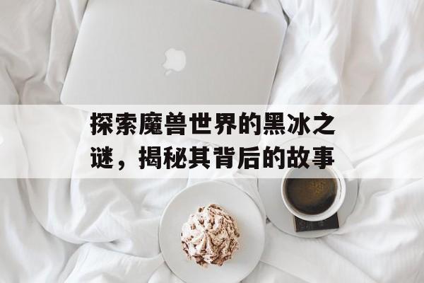 探索魔兽世界的黑冰之谜，揭秘其背后的故事