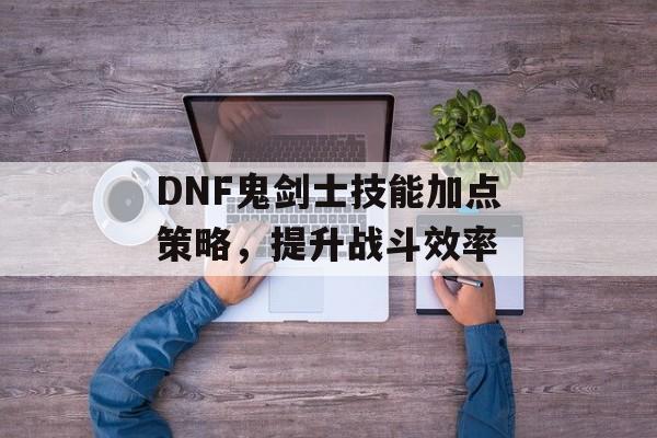 DNF鬼剑士技能加点策略，提升战斗效率