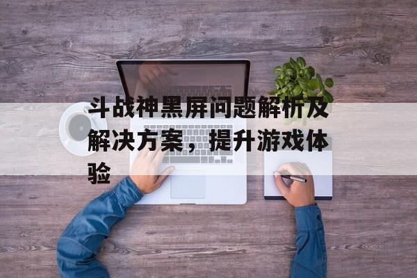 斗战神黑屏问题解析及解决方案，提升游戏体验