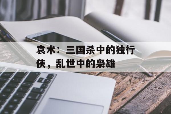 袁术：三国杀中的独行侠，乱世中的枭雄