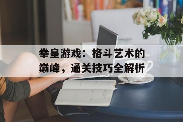 拳皇游戏：格斗艺术的巅峰，通关技巧全解析