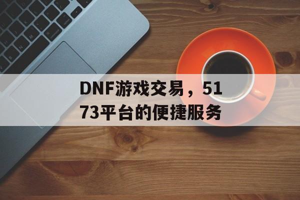 DNF游戏交易，5173平台的便捷服务