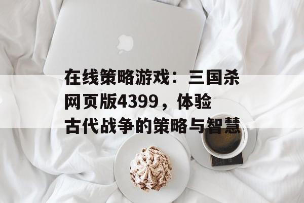 在线策略游戏：三国杀网页版4399，体验古代战争的策略与智慧