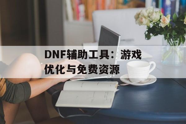 DNF辅助工具：游戏优化与免费资源