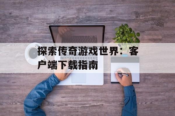 探索传奇游戏世界：客户端下载指南