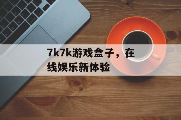 7k7k游戏盒子，在线娱乐新体验