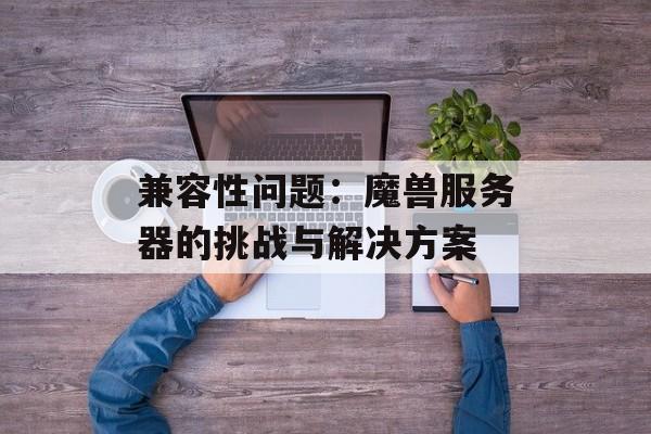 兼容性问题：魔兽服务器的挑战与解决方案