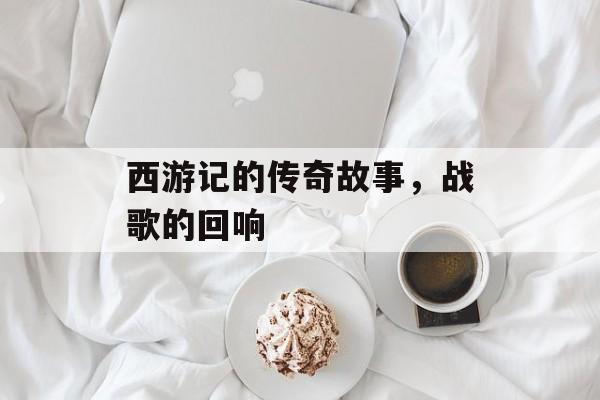 西游记的传奇故事，战歌的回响