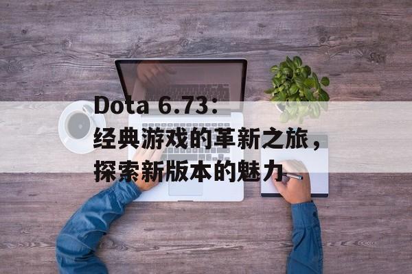 Dota 6.73：经典游戏的革新之旅，探索新版本的魅力