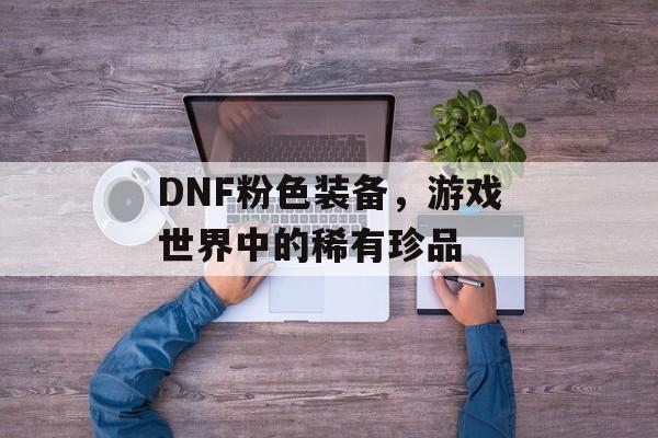 DNF粉色装备，游戏世界中的稀有珍品