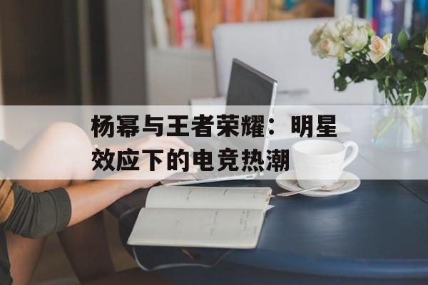 杨幂与王者荣耀：明星效应下的电竞热潮