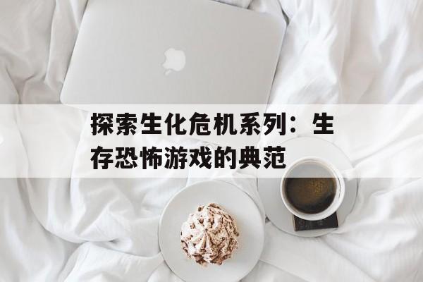 探索生化危机系列：生存恐怖游戏的典范