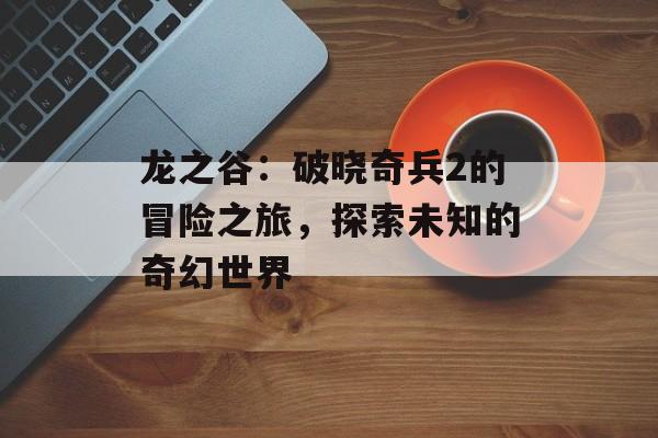 龙之谷：破晓奇兵2的冒险之旅，探索未知的奇幻世界