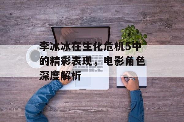 李冰冰在生化危机5中的精彩表现，电影角色深度解析