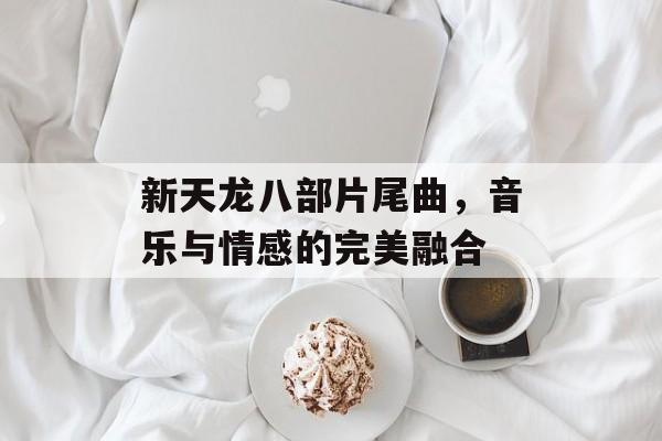 新天龙八部片尾曲，音乐与情感的完美融合