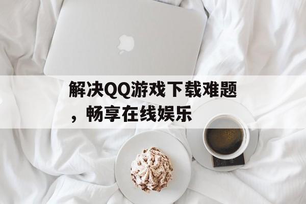 解决QQ游戏下载难题，畅享在线娱乐