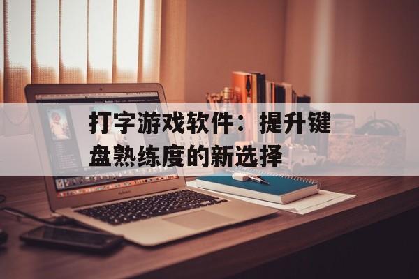 打字游戏软件：提升键盘熟练度的新选择