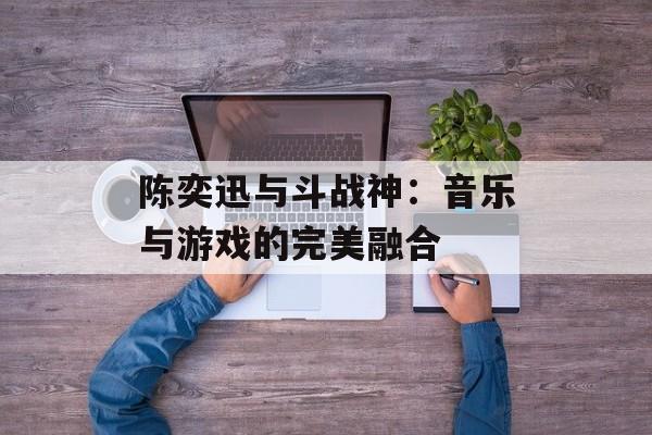 陈奕迅与斗战神：音乐与游戏的完美融合