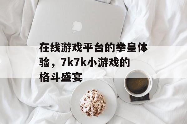 在线游戏平台的拳皇体验，7k7k小游戏的格斗盛宴