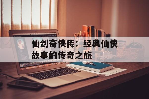 仙剑奇侠传：经典仙侠故事的传奇之旅