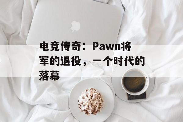 电竞传奇：Pawn将军的退役，一个时代的落幕