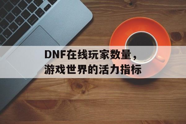 DNF在线玩家数量，游戏世界的活力指标