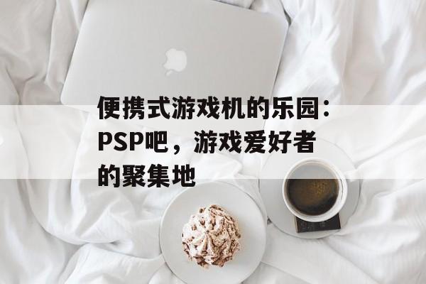 便携式游戏机的乐园：PSP吧，游戏爱好者的聚集地