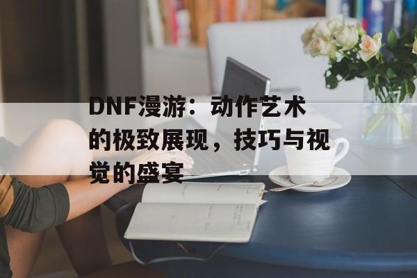 DNF漫游：动作艺术的极致展现，技巧与视觉的盛宴