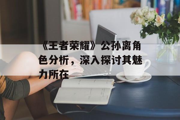 《王者荣耀》公孙离角色分析，深入探讨其魅力所在