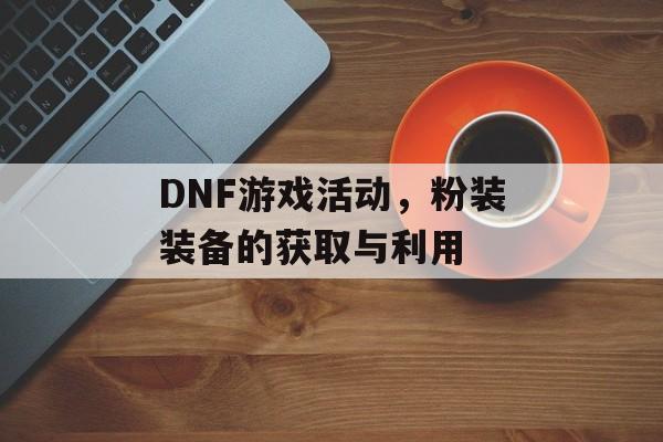 DNF游戏活动，粉装装备的获取与利用