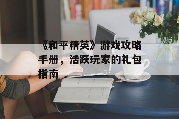 《和平精英》游戏攻略手册，活跃玩家的礼包指南